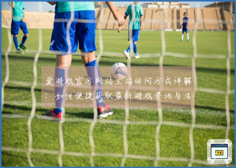 爱游戏官方网站主站访问方式详解：如何便捷获取最新游戏资讯与活动福利