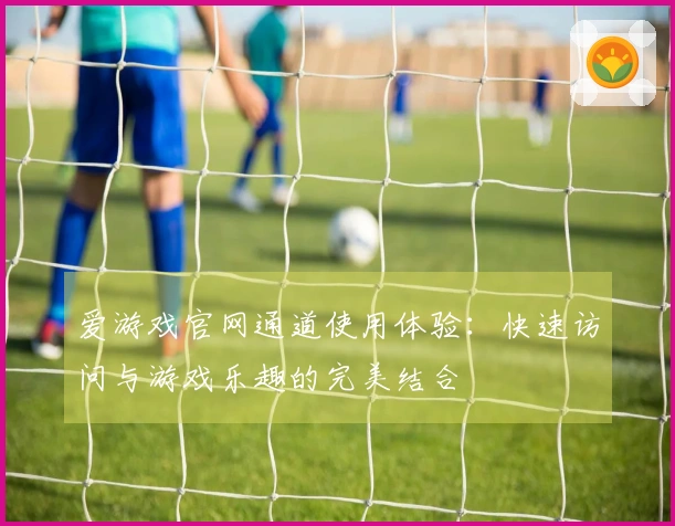 爱游戏官网通道使用体验：快速访问与游戏乐趣的完美结合