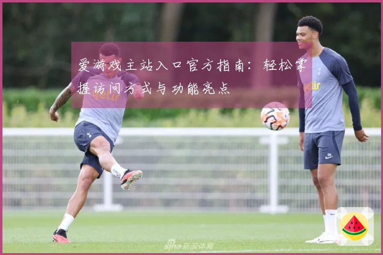 爱游戏主站入口官方指南：轻松掌握访问方式与功能亮点