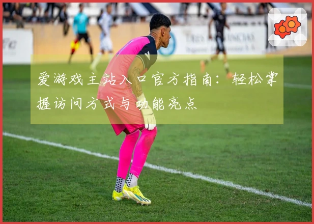 爱游戏主站入口官方指南：轻松掌握访问方式与功能亮点