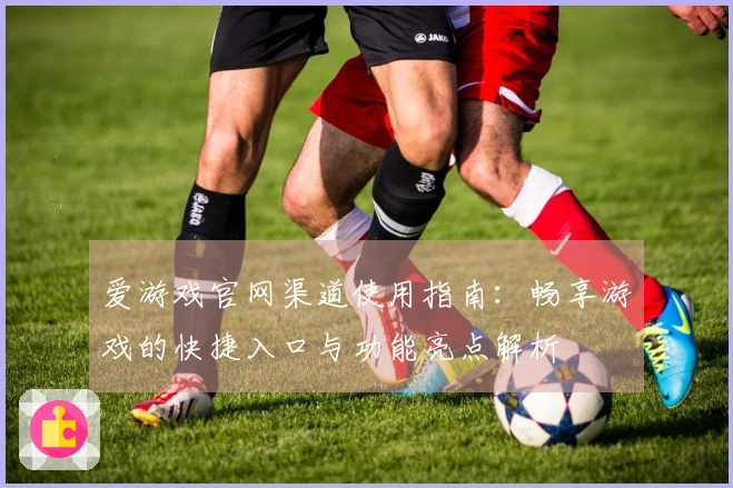 爱游戏官网渠道使用指南：畅享游戏的快捷入口与功能亮点解析